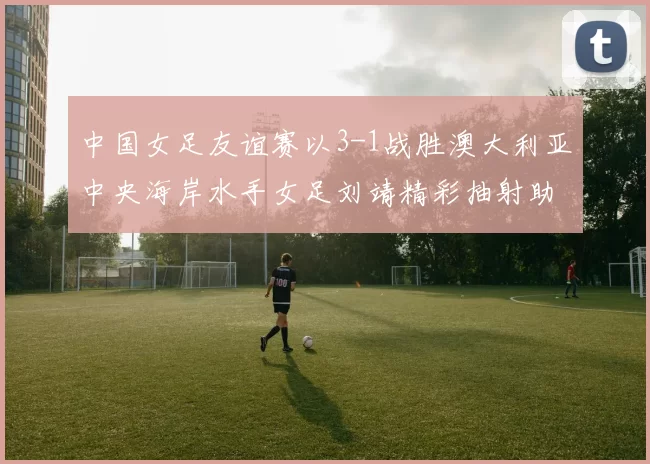 中国女足友谊赛以3-1战胜澳大利亚中央海岸水手女足刘靖精彩抽射助球队取胜