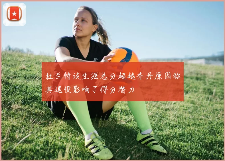 杜兰特谈生涯总分超越乔丹原因称其退役影响了得分潜力