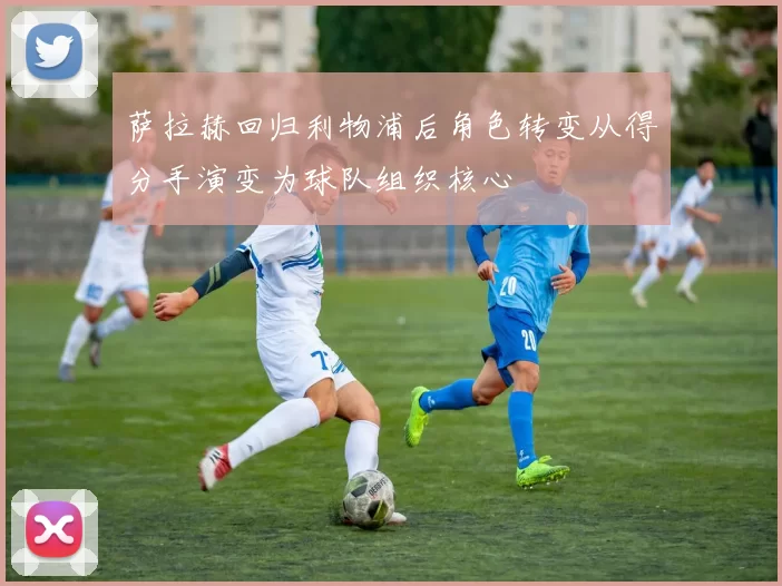 萨拉赫回归利物浦后角色转变从得分手演变为球队组织核心