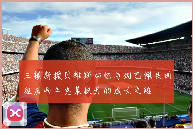 三镇新援贝维斯回忆与姆巴佩共训经历两年克莱枫丹的成长之路