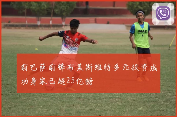 前巴萨前锋布莱斯维特多元投资成功身家已超25亿镑
