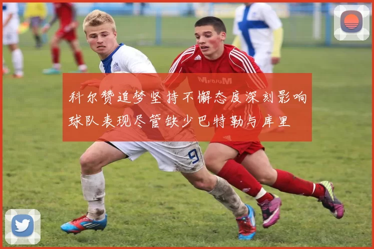 科尔赞追梦坚持不懈态度深刻影响球队表现尽管缺少巴特勒与库里