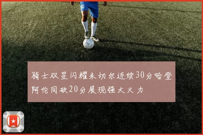 骑士双星闪耀米切尔连续30分哈登阿伦同砍20分展现强大火力