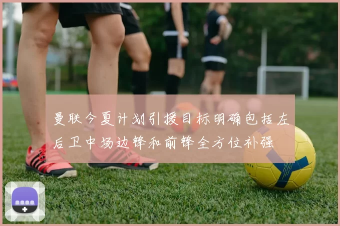 曼联今夏计划引援目标明确包括左后卫中场边锋和前锋全方位补强