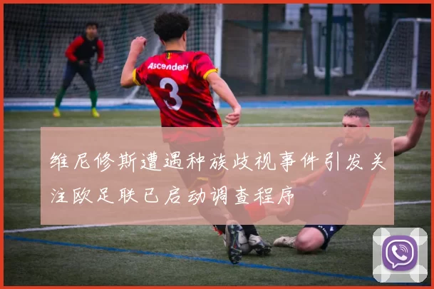 维尼修斯遭遇种族歧视事件引发关注欧足联已启动调查程序