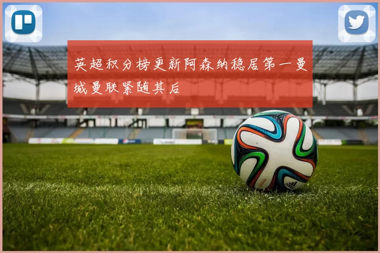 英超积分榜更新阿森纳稳居第一曼城曼联紧随其后