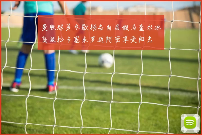 曼联球员冬歇期各自度假马奎尔冰岛放松卡塞米罗迈阿密享受阳光