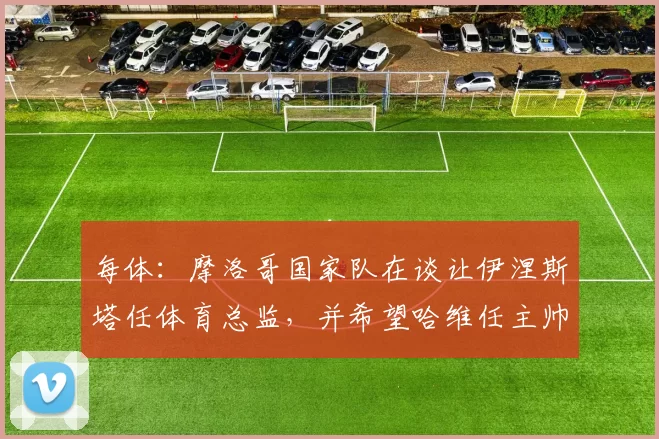 每体：摩洛哥国家队在谈让伊涅斯塔任体育总监，并希望哈维任主帅