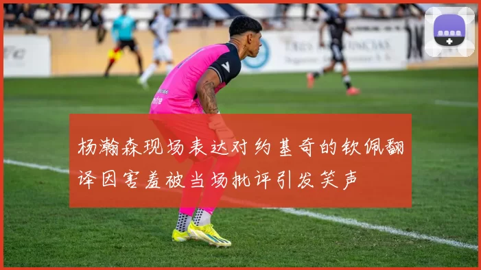 杨瀚森现场表达对约基奇的钦佩翻译因害羞被当场批评引发笑声
