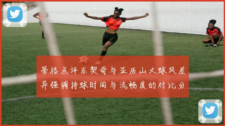 蒂格点评东契奇与亚历山大球风差异强调持球时间与流畅度的对比分析