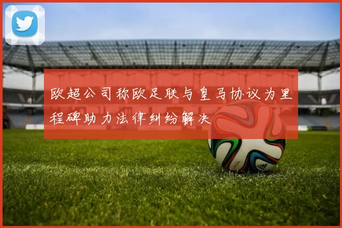 欧超公司称欧足联与皇马协议为里程碑助力法律纠纷解决