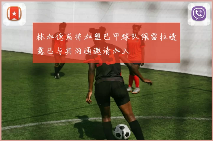 林加德或将加盟巴甲球队佩雷拉透露已与其沟通邀请加入