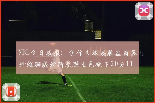 NBL今日战报：焦作文旅战胜盐南苏科雄狮威姆斯表现出色砍下20分11篮板
