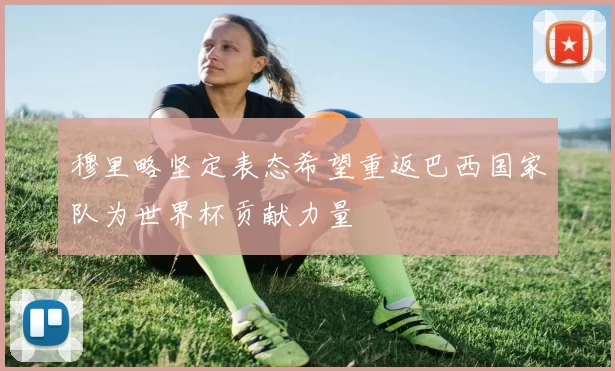 穆里略坚定表态希望重返巴西国家队为世界杯贡献力量