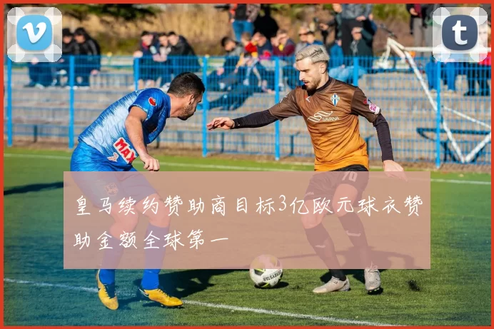 皇马续约赞助商目标3亿欧元球衣赞助金额全球第一