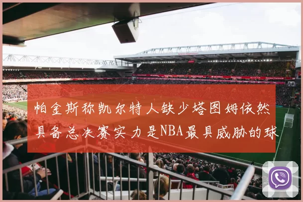 帕金斯称凯尔特人缺少塔图姆依然具备总决赛实力是NBA最具威胁的球队