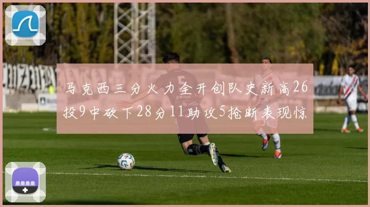 马克西三分火力全开创队史新高26投9中砍下28分11助攻5抢断表现惊艳