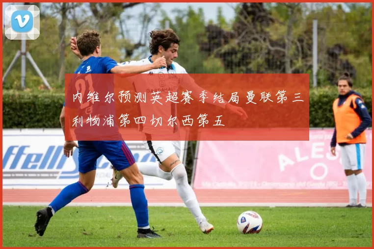 内维尔预测英超赛季结局曼联第三利物浦第四切尔西第五