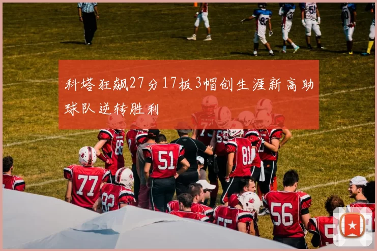科塔狂飙27分17板3帽创生涯新高助球队逆转胜利