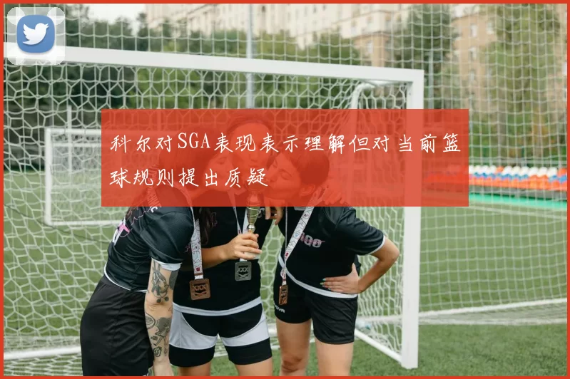 科尔对SGA表现表示理解但对当前篮球规则提出质疑