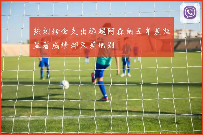 热刺转会支出远超阿森纳五年差距显著成绩却天差地别