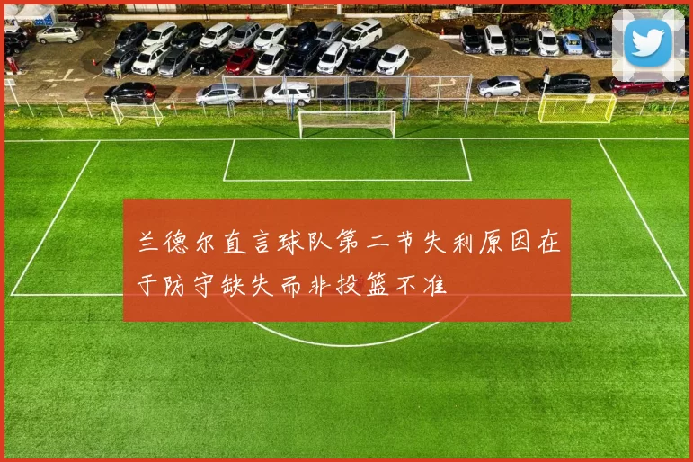 兰德尔直言球队第二节失利原因在于防守缺失而非投篮不准