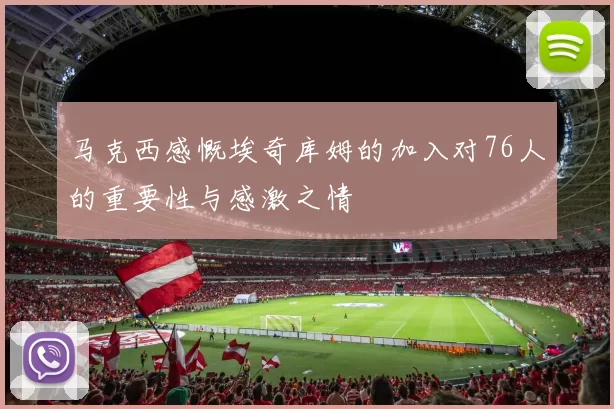 马克西感慨埃奇库姆的加入对76人的重要性与感激之情