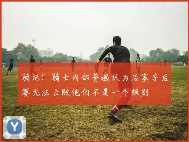骑记：骑士内部普遍认为活塞季后赛无法击败他们不是一个级别