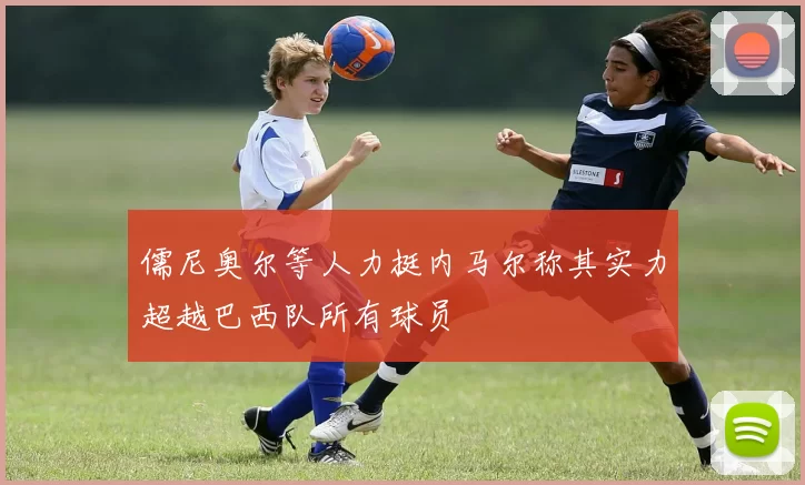 儒尼奥尔等人力挺内马尔称其实力超越巴西队所有球员