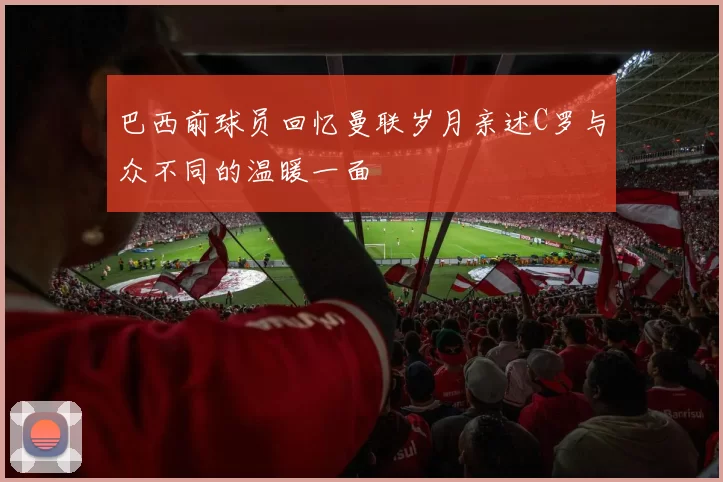 巴西前球员回忆曼联岁月亲述C罗与众不同的温暖一面