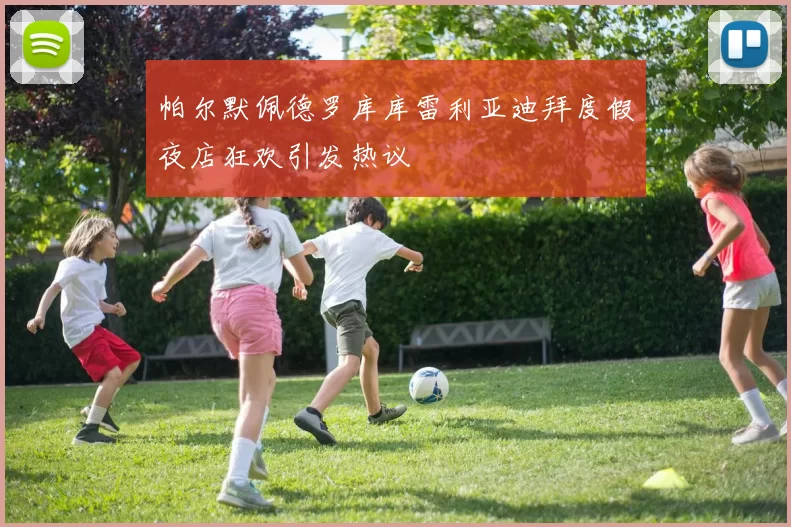 帕尔默佩德罗库库雷利亚迪拜度假夜店狂欢引发热议